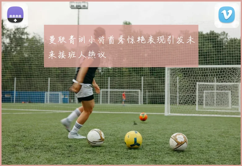 曼联青训小将首秀惊艳表现引发未来接班人热议