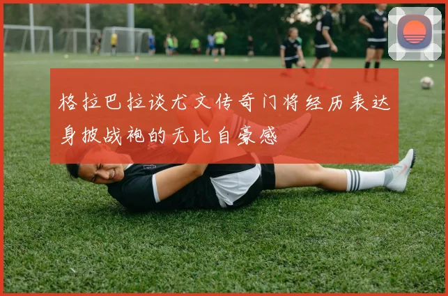 格拉巴拉谈尤文传奇门将经历表达身披战袍的无比自豪感