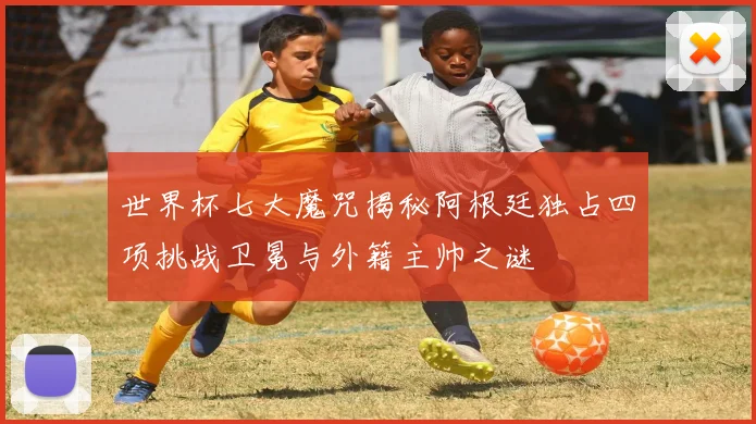 世界杯七大魔咒揭秘阿根廷独占四项挑战卫冕与外籍主帅之谜
