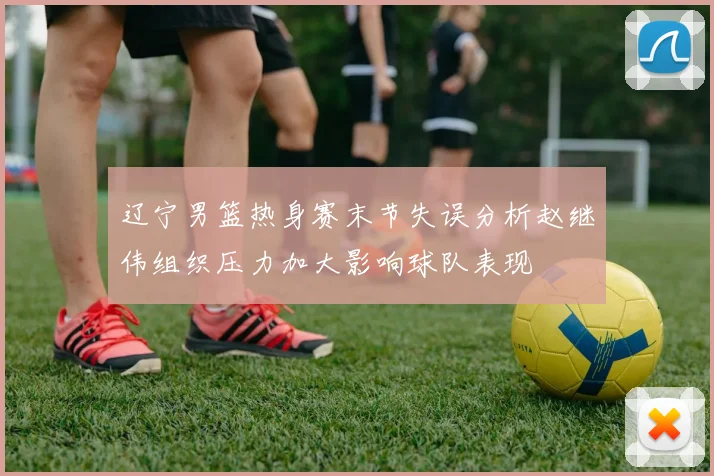 辽宁男篮热身赛末节失误分析赵继伟组织压力加大影响球队表现